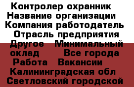 Контролер-охранник › Название организации ­ Компания-работодатель › Отрасль предприятия ­ Другое › Минимальный оклад ­ 1 - Все города Работа » Вакансии   . Калининградская обл.,Светловский городской округ 